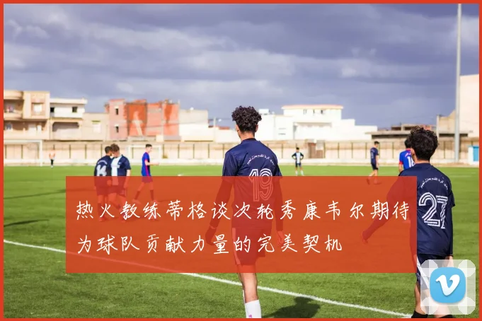 热火教练蒂格谈次轮秀康韦尔期待为球队贡献力量的完美契机