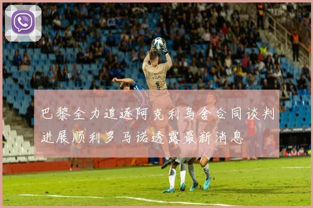 巴黎全力追逐阿克利乌舍合同谈判进展顺利罗马诺透露最新消息