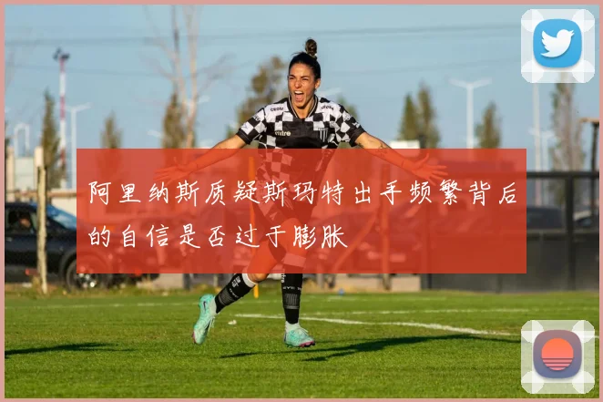 阿里纳斯质疑斯玛特出手频繁背后的自信是否过于膨胀