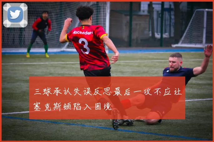 三球承认失误反思最后一攻不应让塞克斯顿陷入困境
