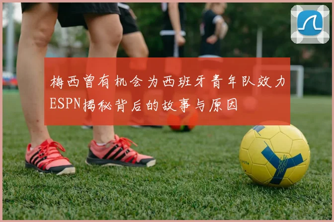 梅西曾有机会为西班牙青年队效力ESPN揭秘背后的故事与原因