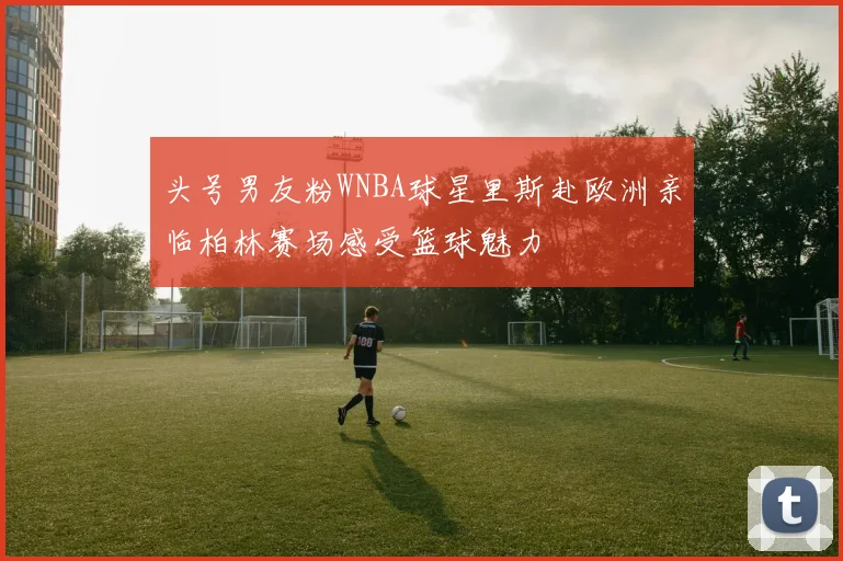 头号男友粉WNBA球星里斯赴欧洲亲临柏林赛场感受篮球魅力