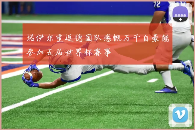 诺伊尔重返德国队感慨万千自豪能参加五届世界杯赛事