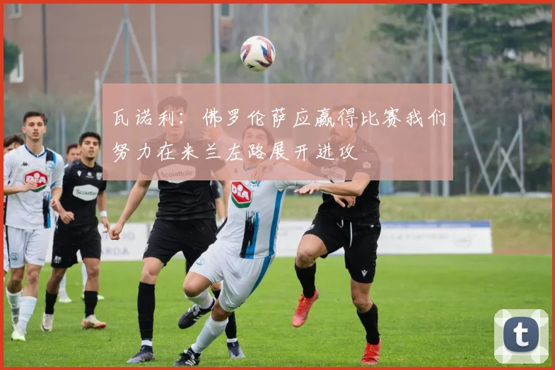 瓦诺利：佛罗伦萨应赢得比赛我们努力在米兰左路展开进攻