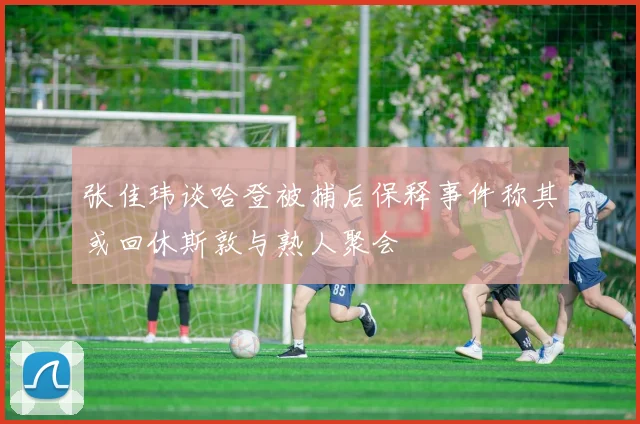 张佳玮谈哈登被捕后保释事件称其或回休斯敦与熟人聚会
