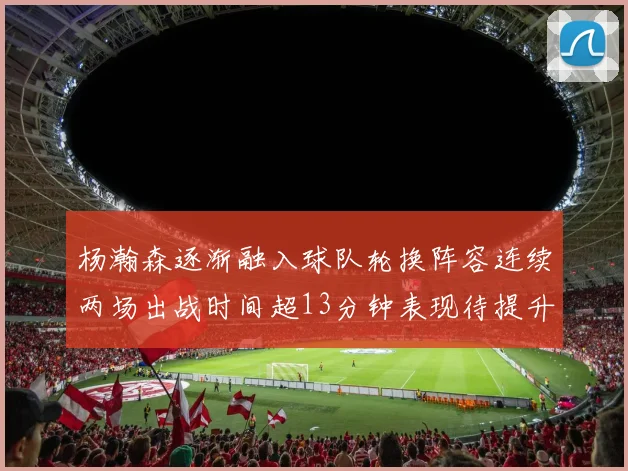 杨瀚森逐渐融入球队轮换阵容连续两场出战时间超13分钟表现待提升