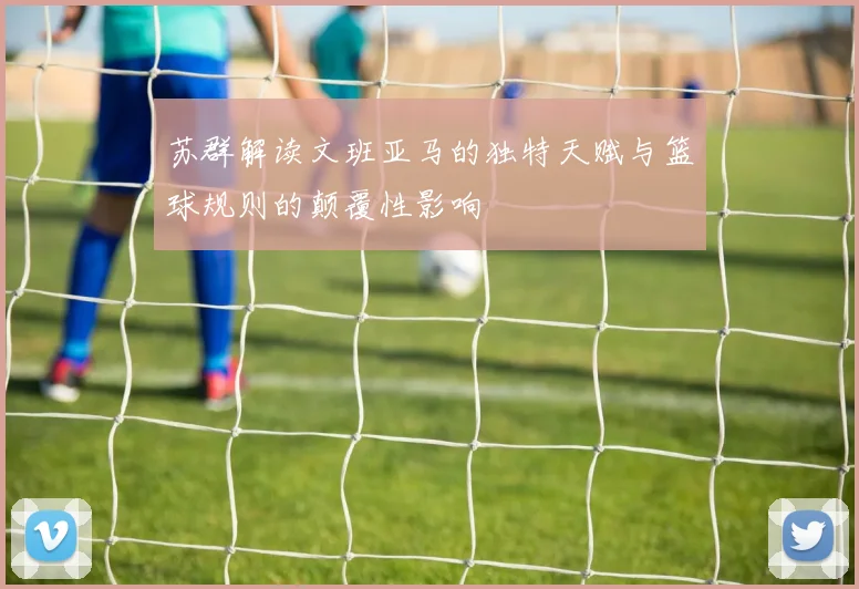 苏群解读文班亚马的独特天赋与篮球规则的颠覆性影响
