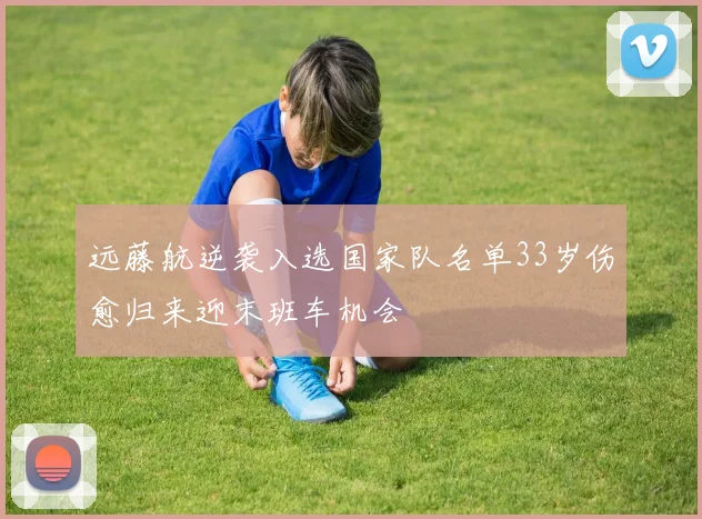 远藤航逆袭入选国家队名单33岁伤愈归来迎末班车机会