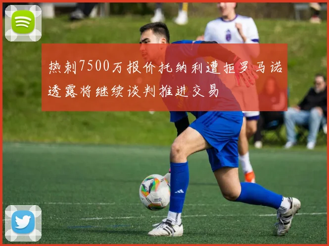 热刺7500万报价托纳利遭拒罗马诺透露将继续谈判推进交易