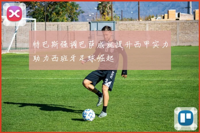 特巴斯强调巴萨成就提升西甲实力助力西班牙足球崛起